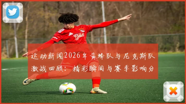 运动新闻2026年黄蜂队与尼克斯队激战回顾：精彩瞬间与赛季影响分析