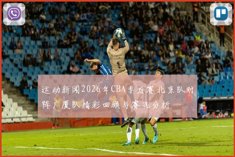 运动新闻2026年CBA季后赛北京队对阵广厦队精彩回顾与赛况分析