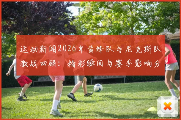 运动新闻2026年黄蜂队与尼克斯队激战回顾：精彩瞬间与赛季影响分析