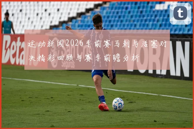 运动新闻2026季前赛马刺与活塞对决精彩回顾与赛季前瞻分析