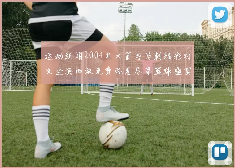 运动新闻2004年火箭与马刺精彩对决全场回放免费观看尽享篮球盛宴