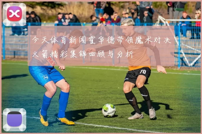 今天体育新闻霍华德带领魔术对决火箭精彩集锦回顾与分析